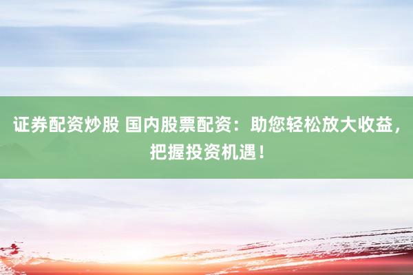 证券配资炒股 国内股票配资：助您轻松放大收益，把握投资机遇！
