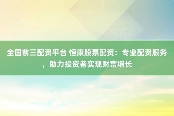 全国前三配资平台 恒康股票配资：专业配资服务，助力投资者实现财富增长