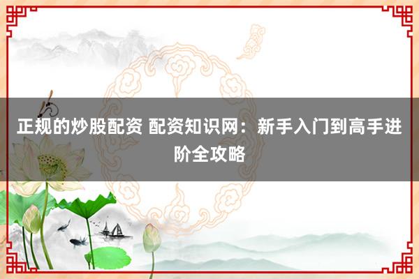 正规的炒股配资 配资知识网：新手入门到高手进阶全攻略