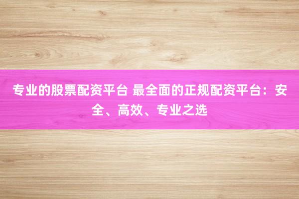 专业的股票配资平台 最全面的正规配资平台：安全、高效、专业之选