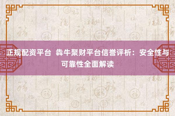 正规配资平台  犇牛聚财平台信誉评析：安全性与可靠性全面解读