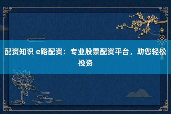 配资知识 e路配资：专业股票配资平台，助您轻松投资
