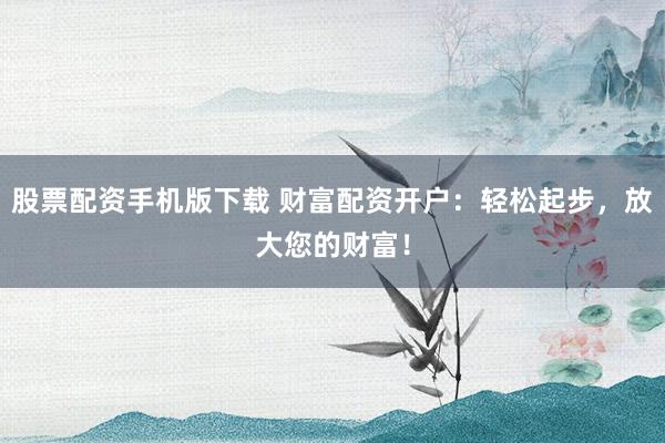 股票配资手机版下载 财富配资开户：轻松起步，放大您的财富！
