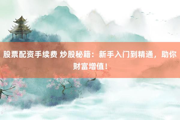 股票配资手续费 炒股秘籍：新手入门到精通，助你财富增值！