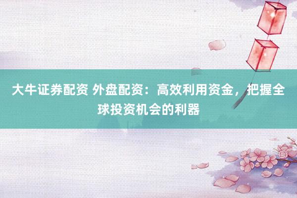 大牛证券配资 外盘配资：高效利用资金，把握全球投资机会的利器