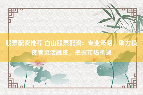股票配资推荐 白山股票配资：专业策略，助力投资者灵活融资，把握市场机遇