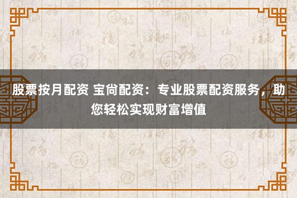 股票按月配资 宝尙配资：专业股票配资服务，助您轻松实现财富增值