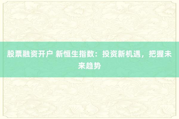 股票融资开户 新恒生指数：投资新机遇，把握未来趋势
