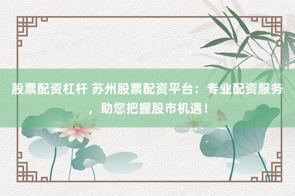 股票配资杠杆 苏州股票配资平台：专业配资服务，助您把握股市机遇！