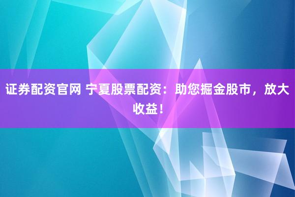 证券配资官网 宁夏股票配资：助您掘金股市，放大收益！