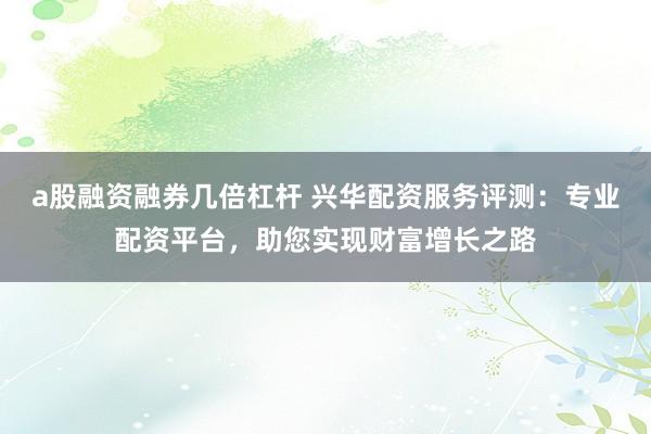 a股融资融券几倍杠杆 兴华配资服务评测：专业配资平台，助您实现财富增长之路