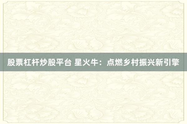 股票杠杆炒股平台 星火牛：点燃乡村振兴新引擎