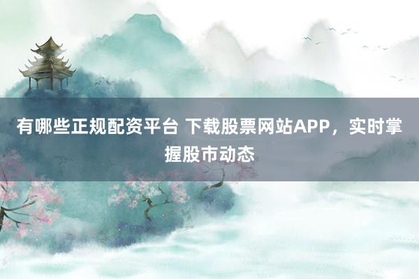 有哪些正规配资平台 下载股票网站APP，实时掌握股市动态