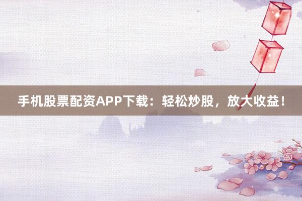 手机股票配资APP下载：轻松炒股，放大收益！