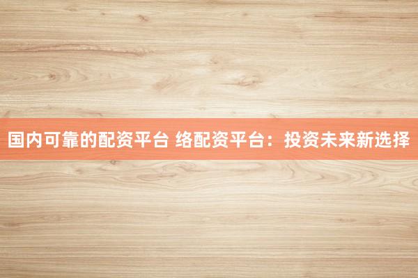 国内可靠的配资平台 络配资平台：投资未来新选择