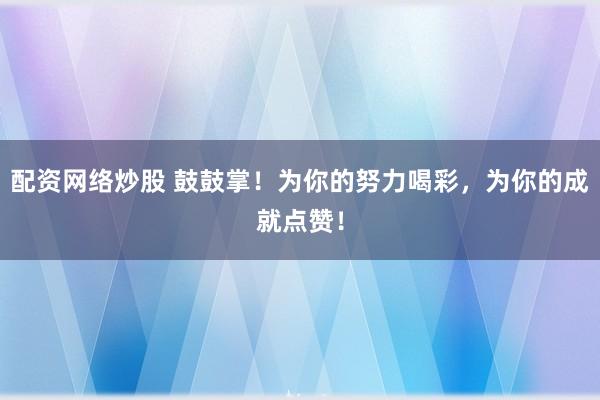 配资网络炒股 鼓鼓掌！为你的努力喝彩，为你的成就点赞！
