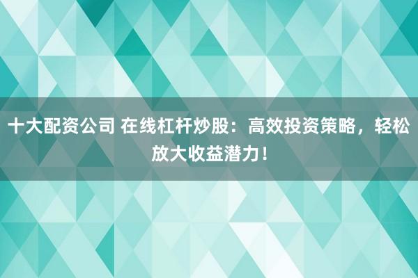 十大配资公司 在线杠杆炒股：高效投资策略，轻松放大收益潜力！