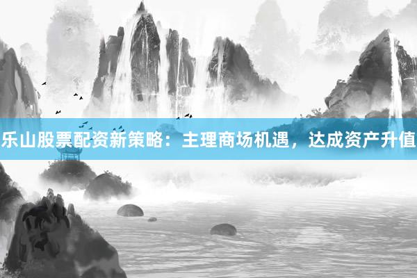乐山股票配资新策略：主理商场机遇，达成资产升值