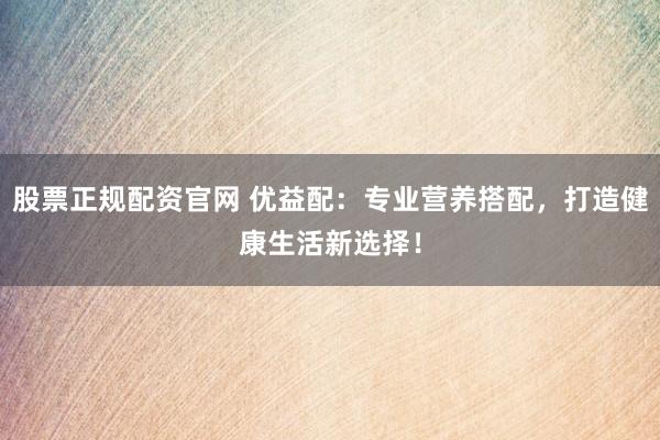 股票正规配资官网 优益配：专业营养搭配，打造健康生活新选择！