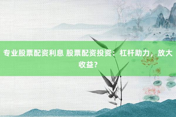 专业股票配资利息 股票配资投资：杠杆助力，放大收益？