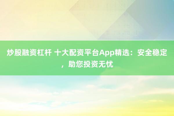 炒股融资杠杆 十大配资平台App精选：安全稳定，助您投资无忧