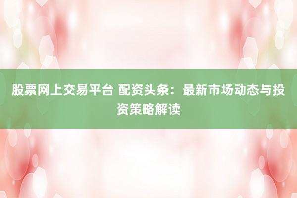 股票网上交易平台 配资头条：最新市场动态与投资策略解读