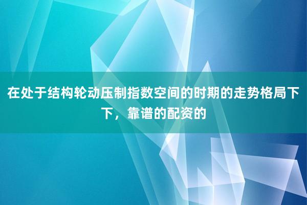在处于结构轮动压制指数空间的时期的走势格局下下，靠谱的配资的