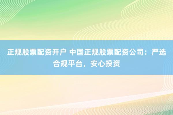 正规股票配资开户 中国正规股票配资公司：严选合规平台，安心投资