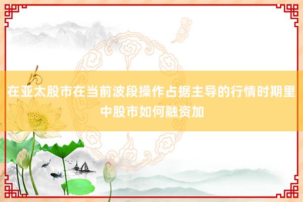 在亚太股市在当前波段操作占据主导的行情时期里中股市如何融资加