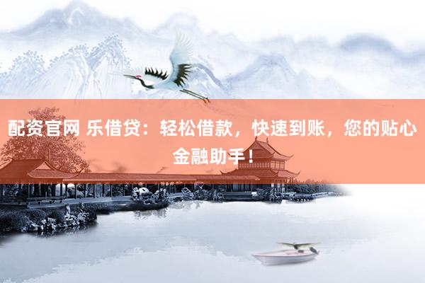 配资官网 乐借贷：轻松借款，快速到账，您的贴心金融助手！