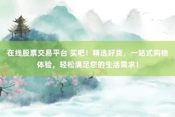 在线股票交易平台 买吧！精选好货，一站式购物体验，轻松满足您的生活需求！