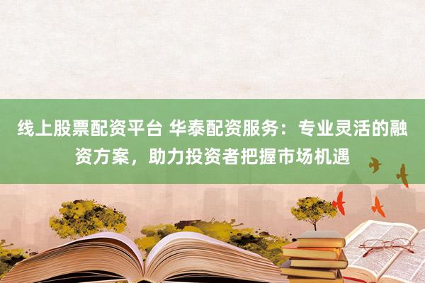 线上股票配资平台 华泰配资服务：专业灵活的融资方案，助力投资者把握市场机遇