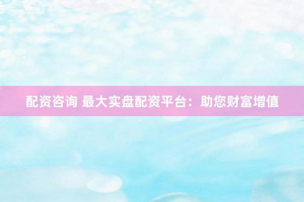 配资咨询 最大实盘配资平台：助您财富增值